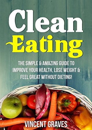 Read Clean Eating: The Simple & Amazing Guide to Improve Your Health, Lose Weight & Feel Great Without Dieting! (Healthy Eating, Healthy Living, Healthy Lifestyle, Clean Food Diet, Healthy Recipes) - Vincent Graves | ePub
