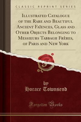Download Illustrated Catalogue of the Rare and Beautiful Ancient Fa�ences, Glass and Other Objects Belonging to Messieurs Tabbagh Fr�res, of Paris and New York (Classic Reprint) - Horace Townsend file in PDF