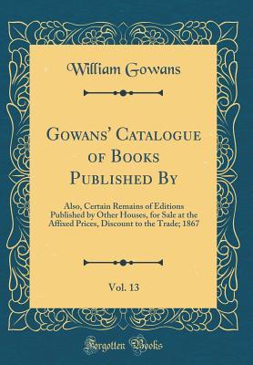 Download Gowans' Catalogue of Books Published By, Vol. 13: Also, Certain Remains of Editions Published by Other Houses, for Sale at the Affixed Prices, Discount to the Trade; 1867 (Classic Reprint) - William Gowans | PDF
