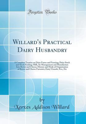 Read online Willard's Practical Dairy Husbandry: A Complete Treatise on Dairy Farms and Farming; Dairy Stock and Stock Feeding; Milk, Its Management and Manufacture Into Butter and Cheese; History and Mode of Organization of Butter and Cheese Factories; Dairy Utensil - Xerxes Addison Willard | PDF
