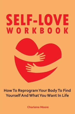 Read Online Self-Love Workbook: How To Reprogram Your Body To Find Yourself And What You Want In Life - Charlene Moore | PDF